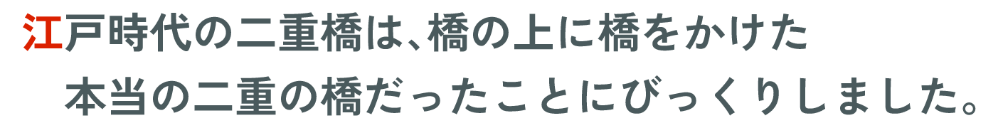 江戸時代の二重橋は、橋の上に橋をかけた本当の二重の橋だったことにびっくりしました。